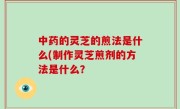 中药的灵芝的煎法是什么(制作灵芝煎剂的方法是什么？