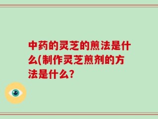 中药的灵芝的煎法是什么(制作灵芝煎剂的方法是什么？
