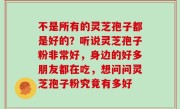 不是所有的灵芝孢子都是好的？听说灵芝孢子粉非常好，身边的好多朋友都在吃，想问问灵芝孢子粉究竟有多好
