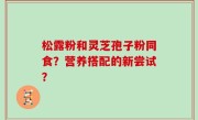 松露粉和灵芝孢子粉同食？营养搭配的新尝试？
