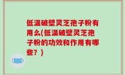 低温破壁灵芝孢子粉有用么(低温破壁灵芝孢子粉的功效和作用有哪些？)