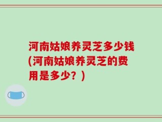河南姑娘养灵芝多少钱(河南姑娘养灵芝的费用是多少？)