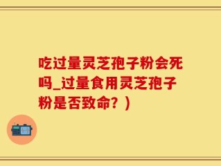 吃过量灵芝孢子粉会死吗_过量食用灵芝孢子粉是否致命？)