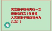 灵芝孢子粉每天吃一次还是吃两次 (每日摄入灵芝孢子粉应该分为几次？)