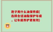 孢子用什么油保养底(选择合适油脂保护车底，让车底养护更有效)