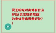 灵芝粉吃对身体有什么好处(灵芝粉的效益：为身体带来哪些好处？)