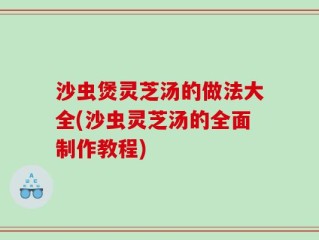 沙虫煲灵芝汤的做法大全(沙虫灵芝汤的全面制作教程)