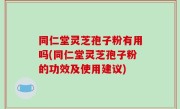 同仁堂灵芝孢子粉有用吗(同仁堂灵芝孢子粉的功效及使用建议)