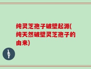 纯灵芝孢子破壁起源(纯天然破壁灵芝孢子的由来)