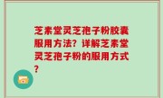 芝素堂灵芝孢子粉胶囊服用方法？详解芝素堂灵芝孢子粉的服用方式？