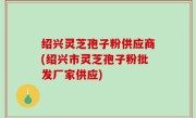 绍兴灵芝孢子粉供应商(绍兴市灵芝孢子粉批发厂家供应)