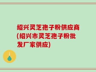 绍兴灵芝孢子粉供应商(绍兴市灵芝孢子粉批发厂家供应)