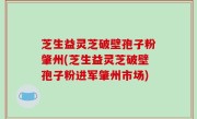 芝生益灵芝破壁孢子粉肇州(芝生益灵芝破壁孢子粉进军肇州市场)