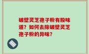 破壁灵芝孢子粉有股味道？如何去除破壁灵芝孢子粉的异味？