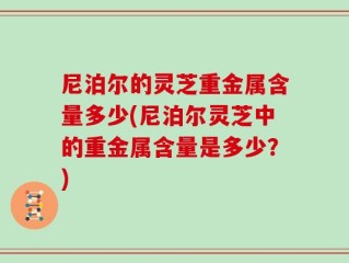 尼泊尔的灵芝重金属含量多少(尼泊尔灵芝中的重金属含量是多少？)