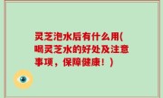 灵芝泡水后有什么用(喝灵芝水的好处及注意事项，保障健康！)