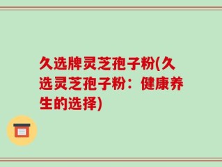 久选牌灵芝孢子粉(久选灵芝孢子粉：健康养生的选择)