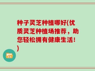种子灵芝种植哪好(优质灵芝种植场推荐，助您轻松拥有健康生活！)