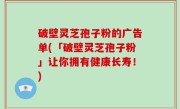 破壁灵芝孢子粉的广告单(「破壁灵芝孢子粉」让你拥有健康长寿！)