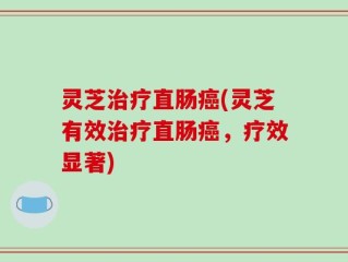 灵芝治疗直肠癌(灵芝有效治疗直肠癌，疗效显著)