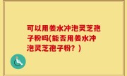 可以用姜水冲泡灵芝孢子粉吗(能否用姜水冲泡灵芝孢子粉？)