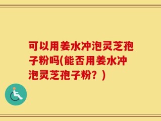 可以用姜水冲泡灵芝孢子粉吗(能否用姜水冲泡灵芝孢子粉？)