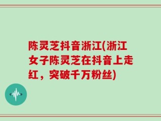 陈灵芝抖音浙江(浙江女子陈灵芝在抖音上走红，突破千万粉丝)