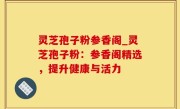 灵芝孢子粉参香阁_灵芝孢子粉：参香阁精选，提升健康与活力