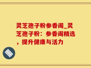 灵芝孢子粉参香阁_灵芝孢子粉：参香阁精选，提升健康与活力