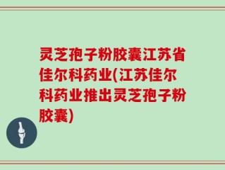 灵芝孢子粉胶囊江苏省佳尔科药业(江苏佳尔科药业推出灵芝孢子粉胶囊)