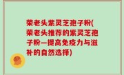 荣老头紫灵芝孢子粉(荣老头推荐的紫灵芝孢子粉—提高免疫力与滋补的自然选择)