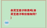 赤灵芝孢子粉贵吗(赤灵芝孢子粉价格如何？)
