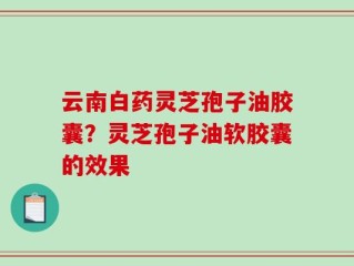 云南白药灵芝孢子油胶囊？灵芝孢子油软胶囊的效果