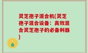 灵芝孢子混合机(灵芝孢子混合设备：高效混合灵芝孢子的必备利器)