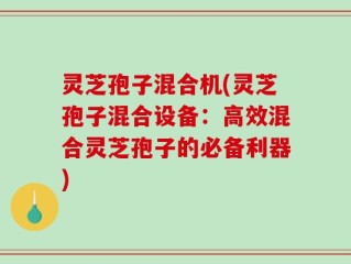 灵芝孢子混合机(灵芝孢子混合设备：高效混合灵芝孢子的必备利器)
