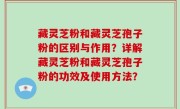 藏灵芝粉和藏灵芝孢子粉的区别与作用？详解藏灵芝粉和藏灵芝孢子粉的功效及使用方法？