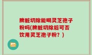 脾脏切除能喝灵芝孢子粉吗(脾脏切除后可否饮用灵芝孢子粉？)