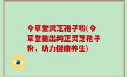 今草堂灵芝孢子粉(今草堂推出纯正灵芝孢子粉，助力健康养生)