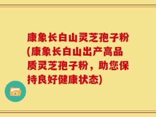 康象长白山灵芝孢子粉(康象长白山出产高品质灵芝孢子粉，助您保持良好健康状态)