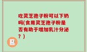 吃灵芝孢子粉可以下奶吗(食用灵芝孢子粉是否有助于增加乳汁分泌？)