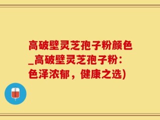 高破壁灵芝孢子粉颜色_高破壁灵芝孢子粉：色泽浓郁，健康之选)
