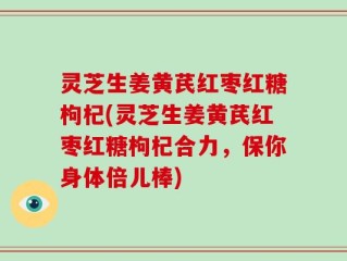 灵芝生姜黄芪红枣红糖枸杞(灵芝生姜黄芪红枣红糖枸杞合力，保你身体倍儿棒)