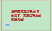 怎样煮灵芝红枣水(简单易学：灵芝红枣水的烹饪方法)