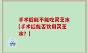 手术后能不能吃灵芝水(手术后能否饮用灵芝水？)