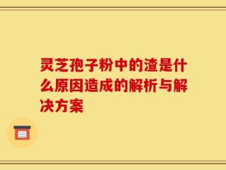 灵芝孢子粉中的渣是什么原因造成的解析与解决方案