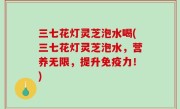 三七花灯灵芝泡水喝(三七花灯灵芝泡水，营养无限，提升免疫力！)