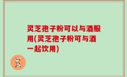 灵芝孢子粉可以与酒服用(灵芝孢子粉可与酒一起饮用)