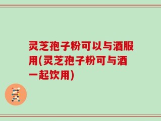 灵芝孢子粉可以与酒服用(灵芝孢子粉可与酒一起饮用)