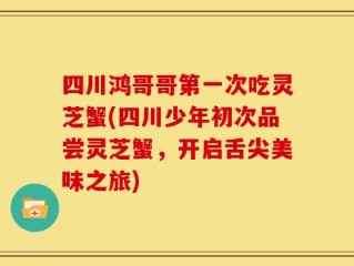 四川鸿哥哥第一次吃灵芝蟹(四川少年初次品尝灵芝蟹，开启舌尖美味之旅)