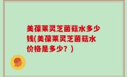 美葆莱灵芝菌菇水多少钱(美葆莱灵芝菌菇水价格是多少？)
